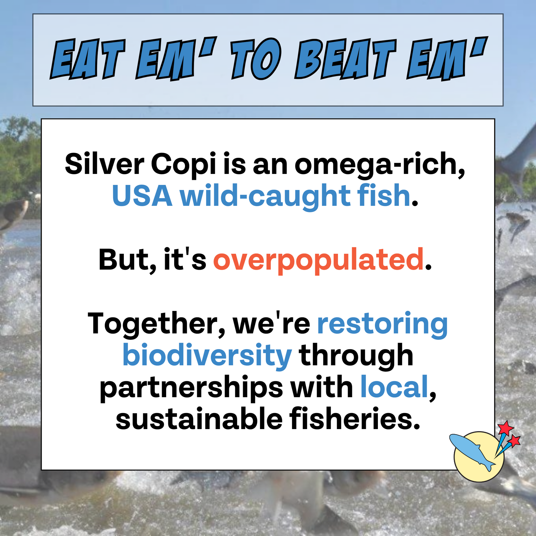 Copy says silver copi is an omega-rich USA wild-caught fish. But it's overpopulated. Together, we're restoring biodiversity through partnerships with local, sustainable fisheries.